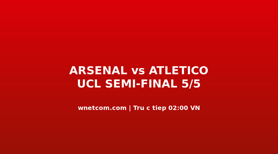 Trực Tiếp UCL 5/5: Arsenal vs Atlético Madrid — Hòa 1-1, Ai Đến Budapest Đêm Nay?